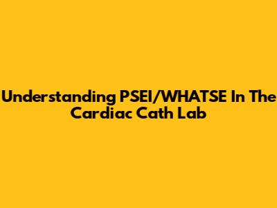 Understanding PSEI/WHATSE In The Cardiac Cath Lab