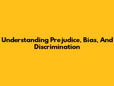 Understanding Prejudice, Bias, And Discrimination