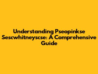 Understanding Pseopinkse Sescwhitneyscse: A Comprehensive Guide
