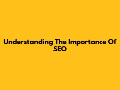 Understanding The Importance Of SEO