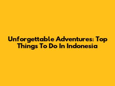Unforgettable Adventures: Top Things To Do In Indonesia