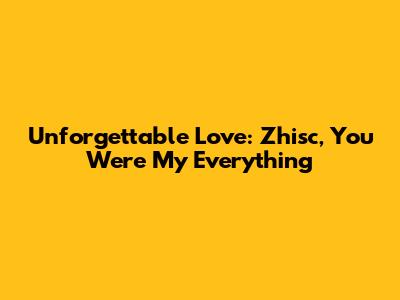 Unforgettable Love: Zhisc, You Were My Everything
