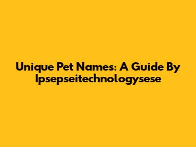 Unique Pet Names: A Guide By Ipsepseitechnologysese