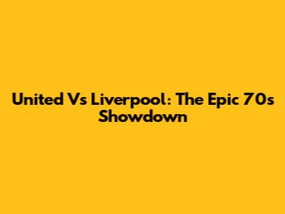 United Vs Liverpool: The Epic 70s Showdown