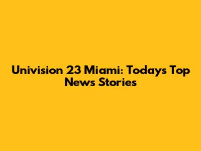 Univision 23 Miami: Today's Top News Stories