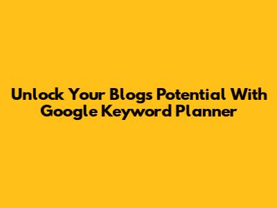 Unlock Your Blog's Potential With Google Keyword Planner