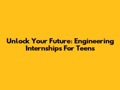 Unlock Your Future: Engineering Internships For Teens