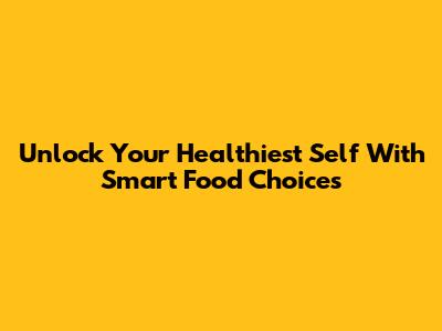 Unlock Your Healthiest Self With Smart Food Choices