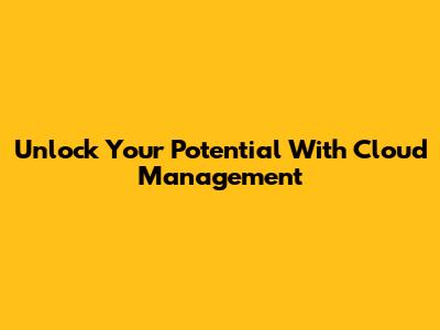 Unlock Your Potential With Cloud Management