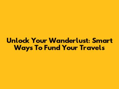Unlock Your Wanderlust: Smart Ways To Fund Your Travels