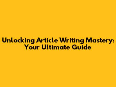 Unlocking Article Writing Mastery: Your Ultimate Guide