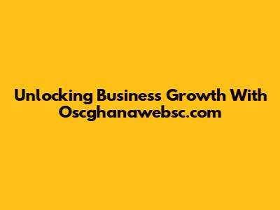 Unlocking Business Growth With Oscghanawebsc.com