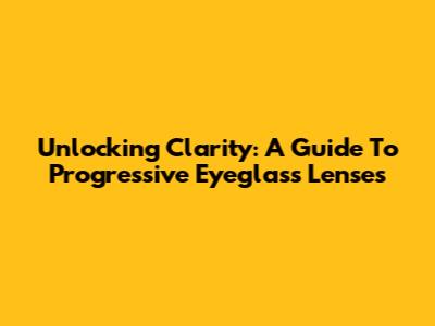 Unlocking Clarity: A Guide To Progressive Eyeglass Lenses