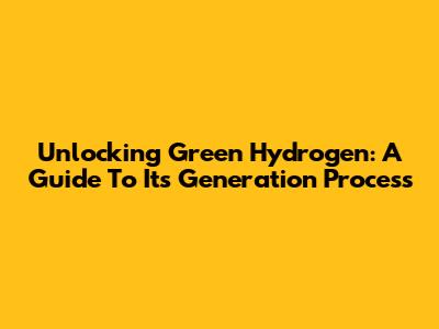 Unlocking Green Hydrogen: A Guide To Its Generation Process