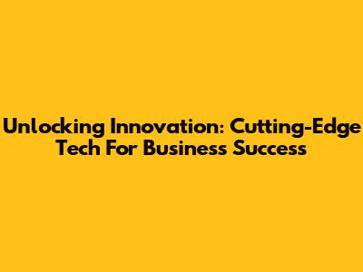 Unlocking Innovation: Cutting-Edge Tech For Business Success