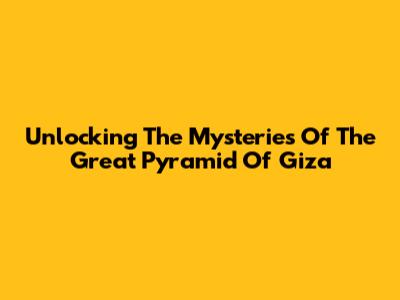 Unlocking The Mysteries Of The Great Pyramid Of Giza