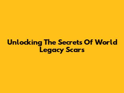Unlocking The Secrets Of World Legacy Scars