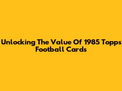 Unlocking The Value Of 1985 Topps Football Cards