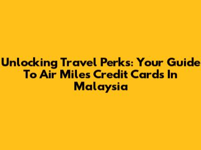 Unlocking Travel Perks: Your Guide To Air Miles Credit Cards In Malaysia