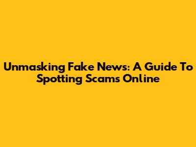 Unmasking Fake News: A Guide To Spotting Scams Online