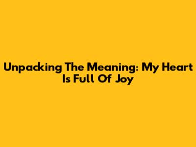 Unpacking The Meaning: My Heart Is Full Of Joy