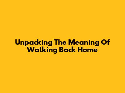 Unpacking The Meaning Of Walking Back Home