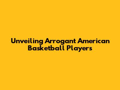 Unveiling Arrogant American Basketball Players