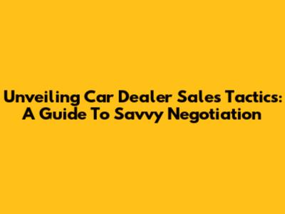 Unveiling Car Dealer Sales Tactics: A Guide To Savvy Negotiation