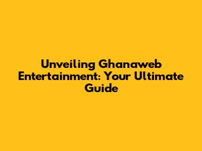 Unveiling Ghanaweb Entertainment: Your Ultimate Guide