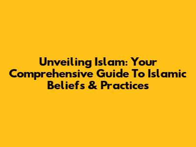 Unveiling Islam: Your Comprehensive Guide To Islamic Beliefs & Practices
