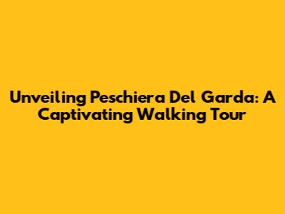 Unveiling Peschiera Del Garda: A Captivating Walking Tour
