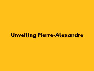 Unveiling Pierre-Alexandre 