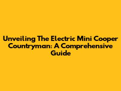 Unveiling The Electric Mini Cooper Countryman: A Comprehensive Guide