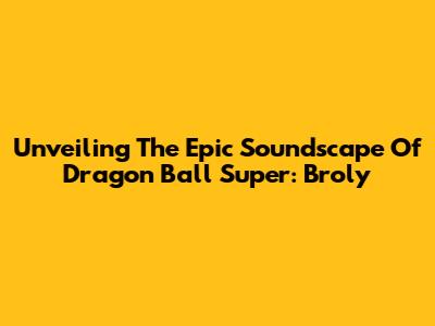 Unveiling The Epic Soundscape Of Dragon Ball Super: Broly