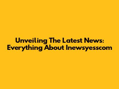 Unveiling The Latest News: Everything About Inewsyesscom