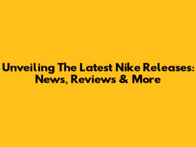 Unveiling The Latest Nike Releases: News, Reviews & More