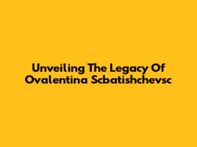 Unveiling The Legacy Of Ovalentina Scbatishchevsc