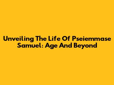 Unveiling The Life Of Pseiemmase Samuel: Age And Beyond