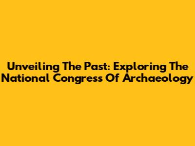 Unveiling The Past: Exploring The National Congress Of Archaeology