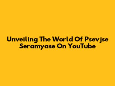 Unveiling The World Of Psevjse Seramyase On YouTube