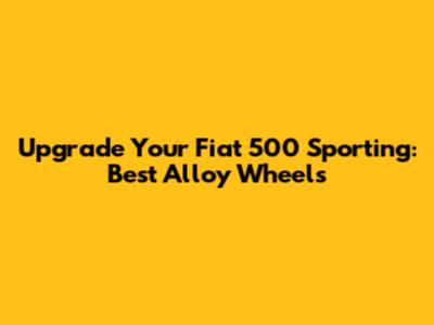 Upgrade Your Fiat 500 Sporting: Best Alloy Wheels
