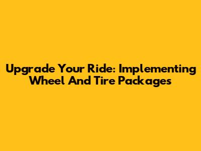 Upgrade Your Ride: Implementing Wheel And Tire Packages