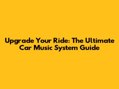 Upgrade Your Ride: The Ultimate Car Music System Guide