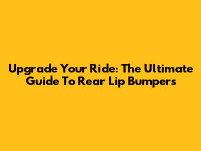 Upgrade Your Ride: The Ultimate Guide To Rear Lip Bumpers
