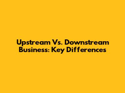 Upstream Vs. Downstream Business: Key Differences
