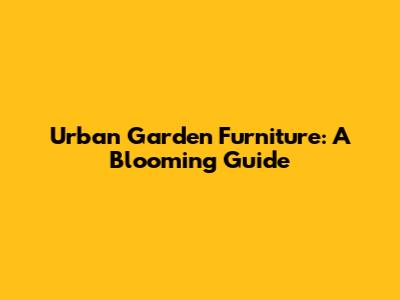 Urban Garden Furniture: A Blooming Guide