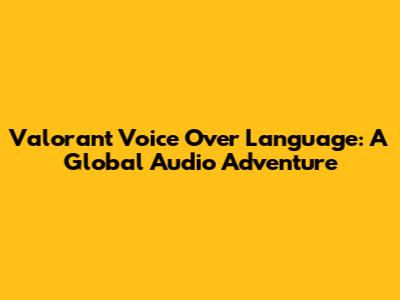Valorant Voice Over Language: A Global Audio Adventure