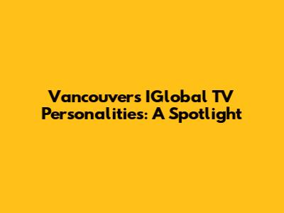 Vancouver's IGlobal TV Personalities: A Spotlight