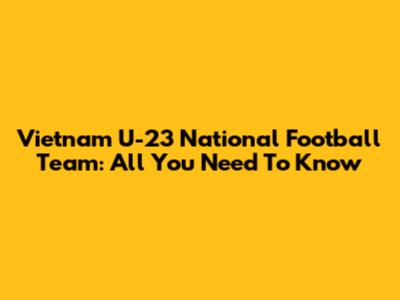 Vietnam U-23 National Football Team: All You Need To Know