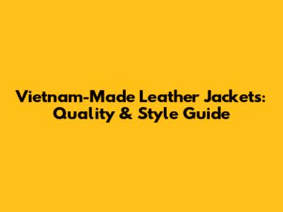 Vietnam-Made Leather Jackets: Quality & Style Guide